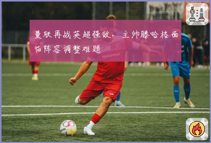 曼联再战英超强敌，主帅滕哈格面临阵容调整难题