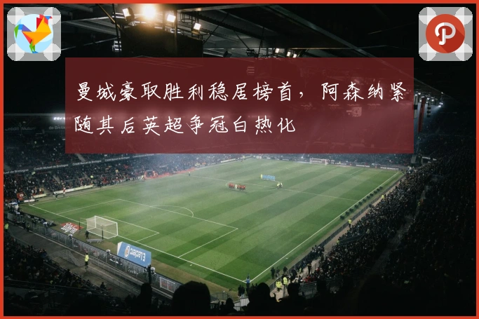 曼城豪取胜利稳居榜首，阿森纳紧随其后英超争冠白热化