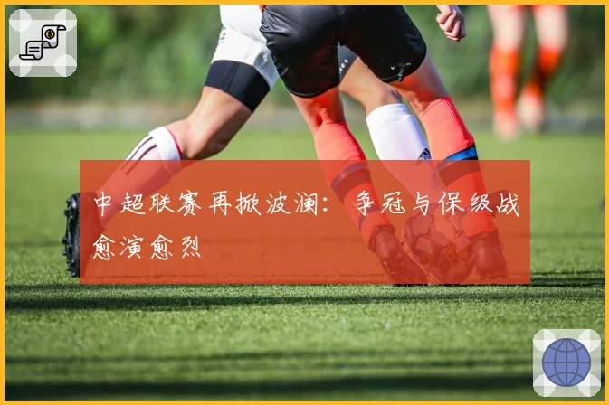 中超联赛再掀波澜：争冠与保级战愈演愈烈