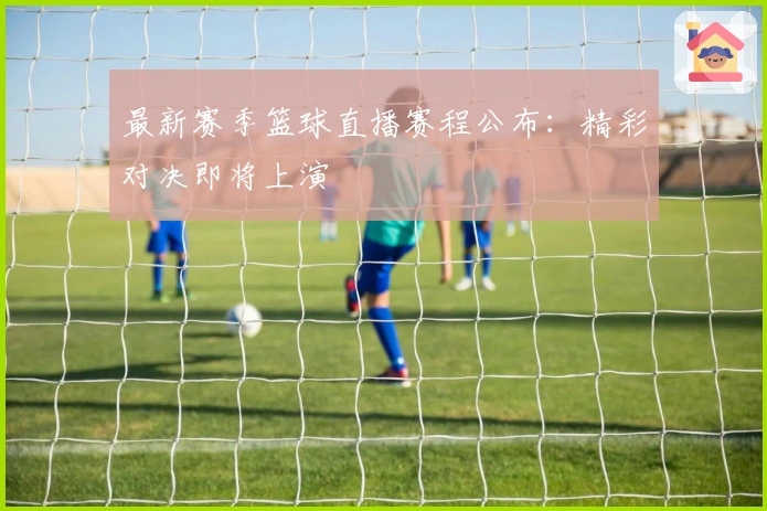 最新赛季篮球直播赛程公布：精彩对决即将上演