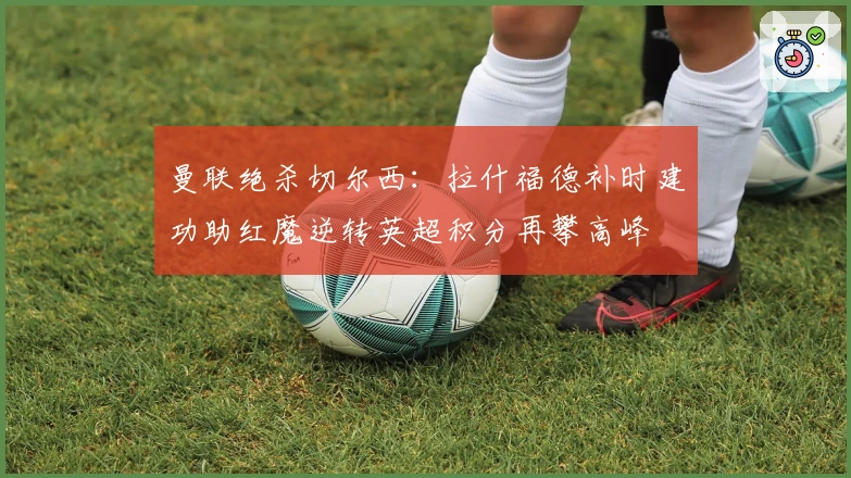 曼联绝杀切尔西：拉什福德补时建功助红魔逆转英超积分再攀高峰