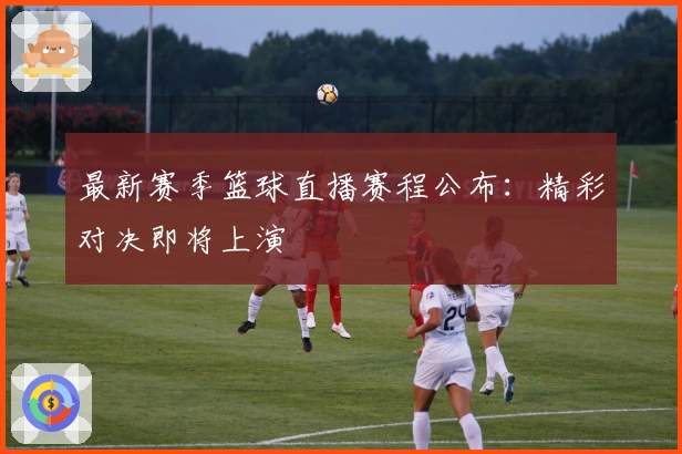 最新赛季篮球直播赛程公布：精彩对决即将上演