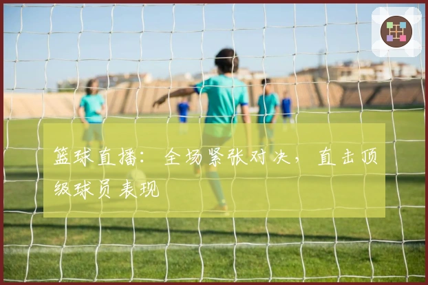 篮球直播：全场紧张对决，直击顶级球员表现