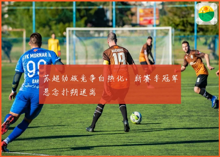 苏超劲旅竞争白热化，新赛季冠军悬念扑朔迷离