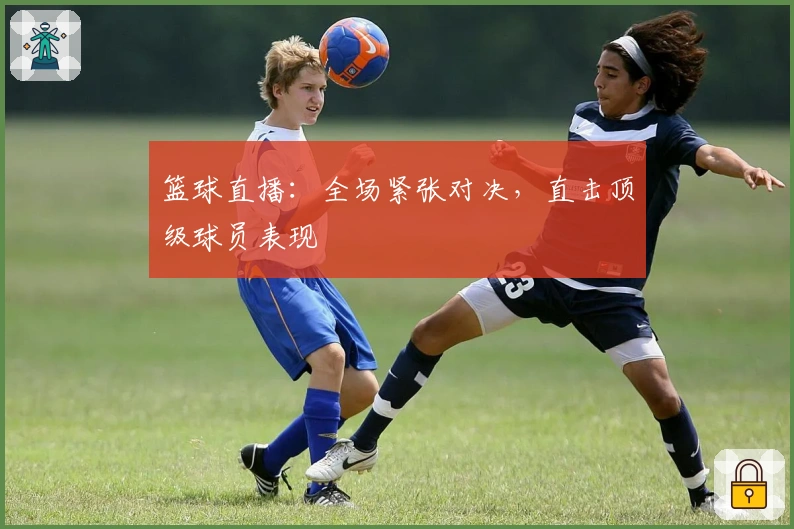 篮球直播：全场紧张对决，直击顶级球员表现