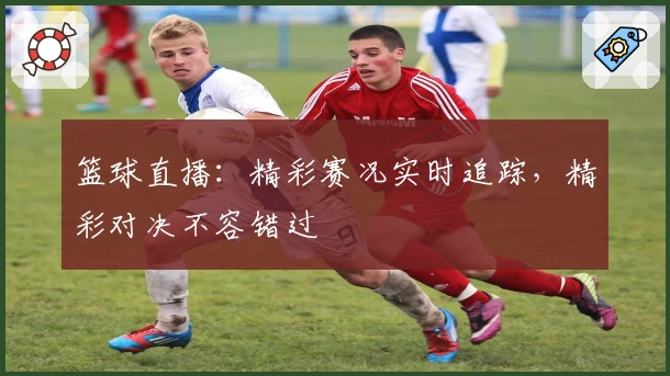 篮球直播：精彩赛况实时追踪，精彩对决不容错过