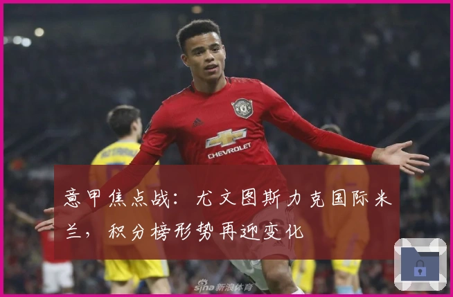 意甲焦点战：尤文图斯力克国际米兰，积分榜形势再迎变化