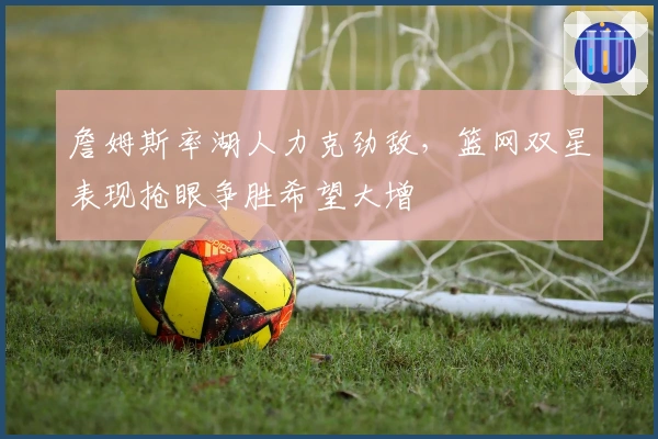 詹姆斯率湖人力克劲敌，篮网双星表现抢眼争胜希望大增