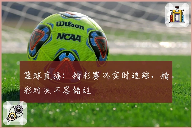 篮球直播：精彩赛况实时追踪，精彩对决不容错过